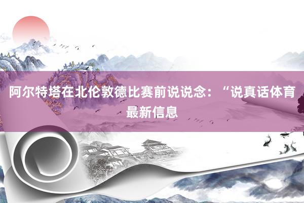 阿尔特塔在北伦敦德比赛前说说念：“说真话体育最新信息