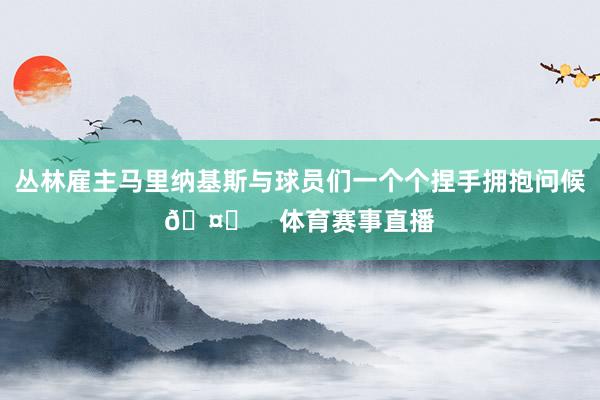 丛林雇主马里纳基斯与球员们一个个捏手拥抱问候🤝    体育赛事直播