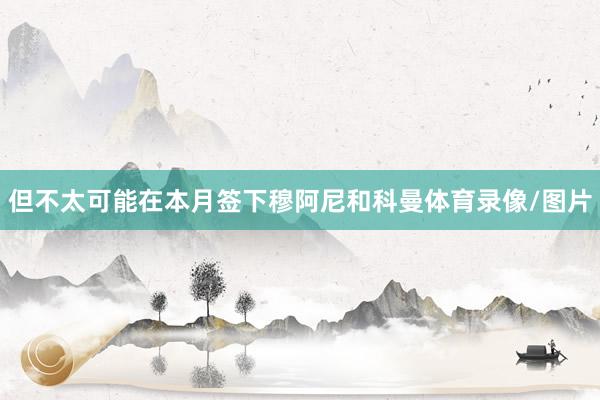 但不太可能在本月签下穆阿尼和科曼体育录像/图片