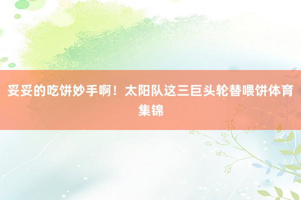 妥妥的吃饼妙手啊！太阳队这三巨头轮替喂饼体育集锦