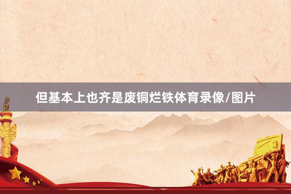 但基本上也齐是废铜烂铁体育录像/图片