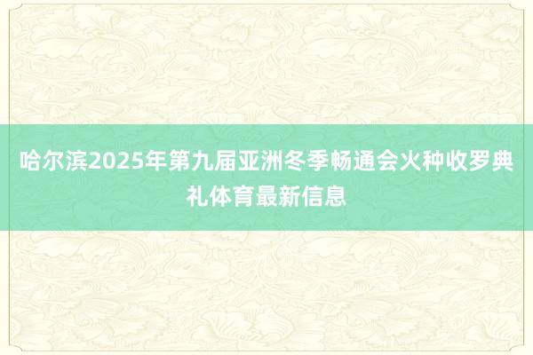 哈尔滨2025年第九届亚洲冬季畅通会火种收罗典礼体育最新信息