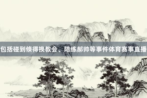 包括碰到倏得换教会、陪练郝帅等事件体育赛事直播
