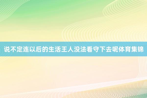 说不定连以后的生活王人没法看守下去呢体育集锦