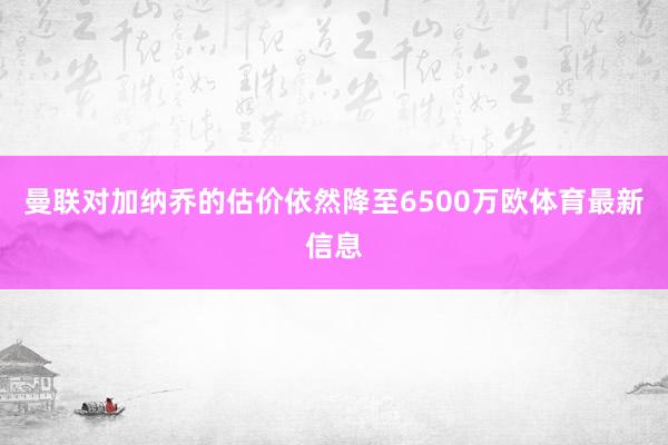 曼联对加纳乔的估价依然降至6500万欧体育最新信息