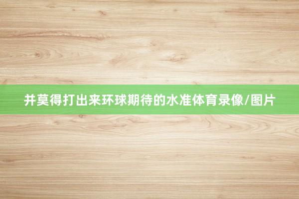 并莫得打出来环球期待的水准体育录像/图片