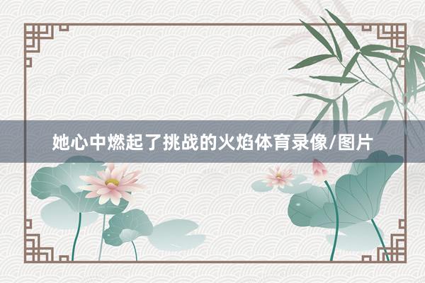 她心中燃起了挑战的火焰体育录像/图片