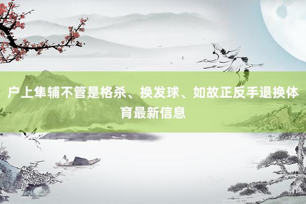 户上隼辅不管是格杀、换发球、如故正反手退换体育最新信息
