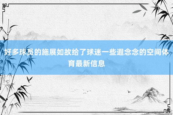 好多球员的施展如故给了球迷一些遐念念的空间体育最新信息