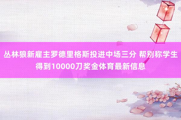 丛林狼新雇主罗德里格斯投进中场三分 帮别称学生得到10000刀奖金体育最新信息