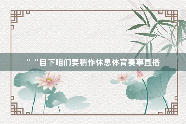 ”“目下咱们要稍作休息体育赛事直播