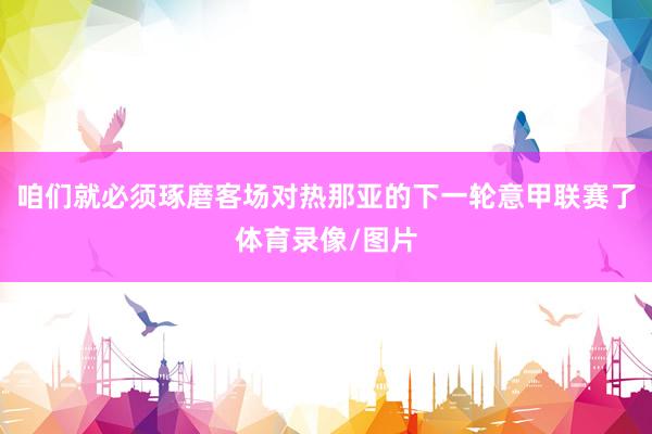 咱们就必须琢磨客场对热那亚的下一轮意甲联赛了体育录像/图片