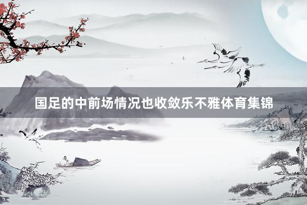 国足的中前场情况也收敛乐不雅体育集锦