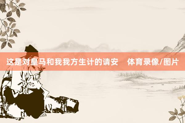 这是对皇马和我我方生计的请安    体育录像/图片