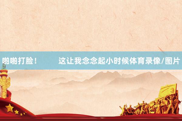 啪啪打脸！        这让我念念起小时候体育录像/图片