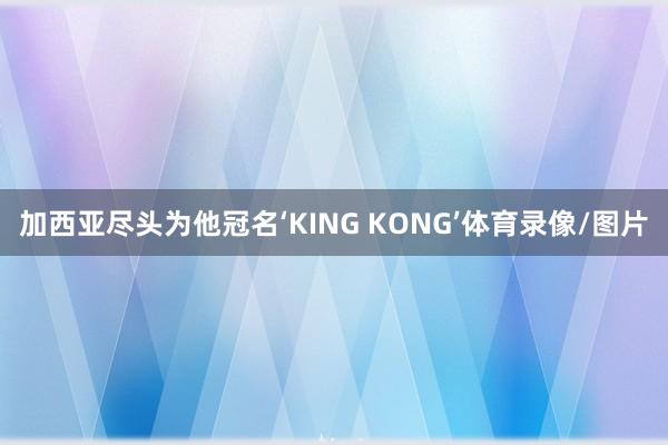 加西亚尽头为他冠名‘KING KONG’体育录像/图片