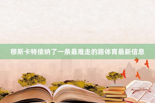 穆斯卡特接纳了一条最难走的路体育最新信息