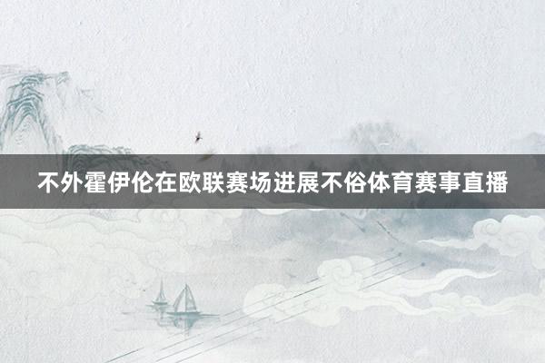 不外霍伊伦在欧联赛场进展不俗体育赛事直播