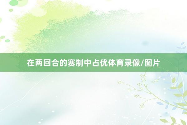 在两回合的赛制中占优体育录像/图片