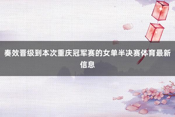 奏效晋级到本次重庆冠军赛的女单半决赛体育最新信息