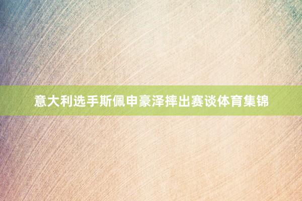 意大利选手斯佩申豪泽摔出赛谈体育集锦