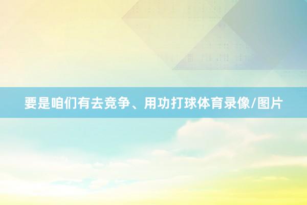 要是咱们有去竞争、用功打球体育录像/图片