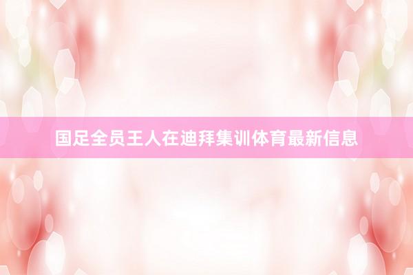 国足全员王人在迪拜集训体育最新信息
