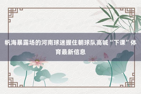 帆海暴露场的河南球迷握住朝球队高喊“下课”体育最新信息