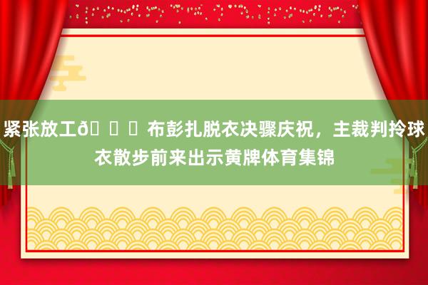 紧张放工😂布彭扎脱衣决骤庆祝，主裁判拎球衣散步前来出示黄牌体育集锦