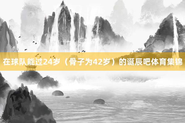 在球队能过24岁（骨子为42岁）的诞辰吧体育集锦