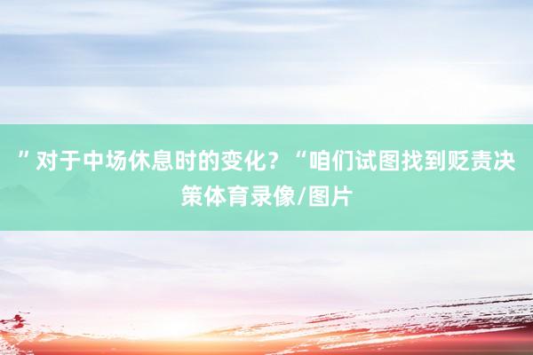 ”对于中场休息时的变化?“咱们试图找到贬责决策体育录像/图片
