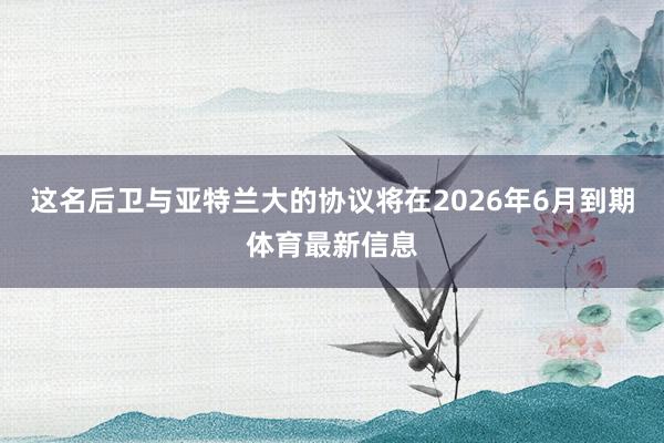这名后卫与亚特兰大的协议将在2026年6月到期体育最新信息