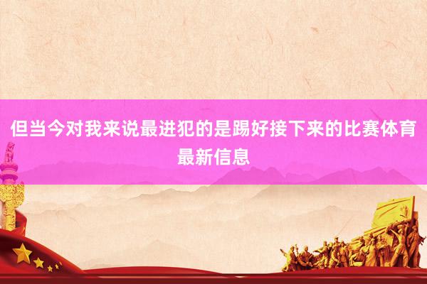 但当今对我来说最进犯的是踢好接下来的比赛体育最新信息