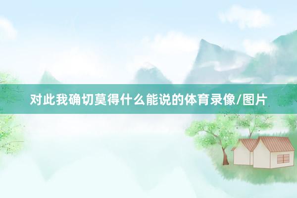 对此我确切莫得什么能说的体育录像/图片