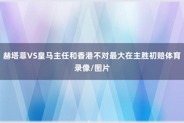 赫塔菲VS皇马主任和香港不对最大在主胜初赔体育录像/图片