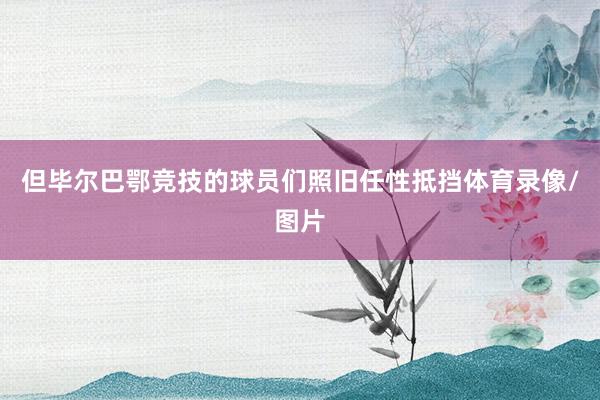 但毕尔巴鄂竞技的球员们照旧任性抵挡体育录像/图片