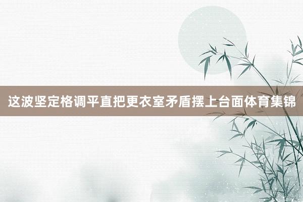 这波坚定格调平直把更衣室矛盾摆上台面体育集锦