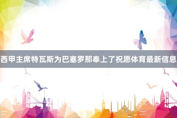 西甲主席特瓦斯为巴塞罗那奉上了祝愿体育最新信息