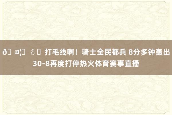 🤦‍♂️打毛线啊！骑士全民都兵 8分多钟轰出30-8再度打停热火体育赛事直播