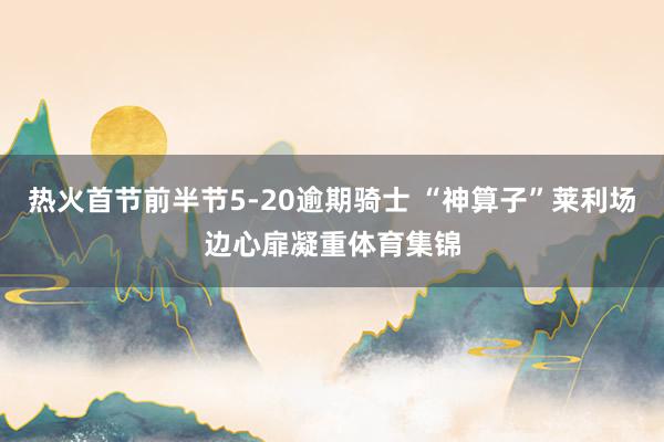 热火首节前半节5-20逾期骑士 “神算子”莱利场边心扉凝重体育集锦