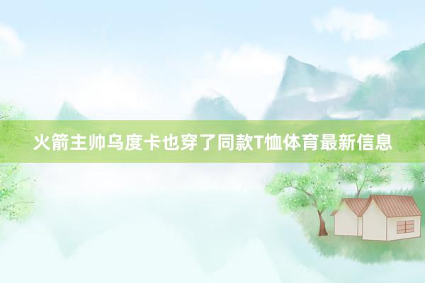 火箭主帅乌度卡也穿了同款T恤体育最新信息