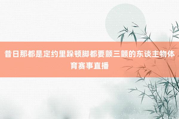 昔日那都是定约里跺顿脚都要颤三颤的东谈主物体育赛事直播