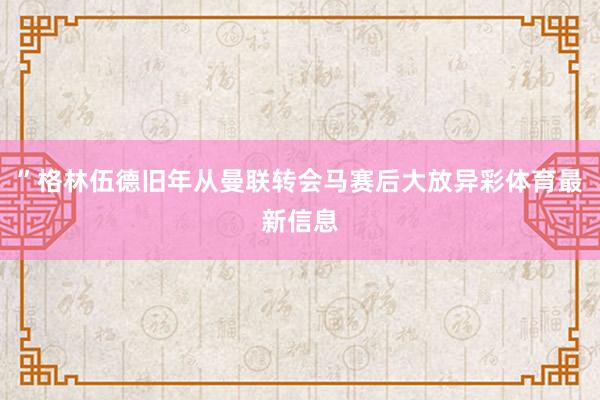 ”格林伍德旧年从曼联转会马赛后大放异彩体育最新信息