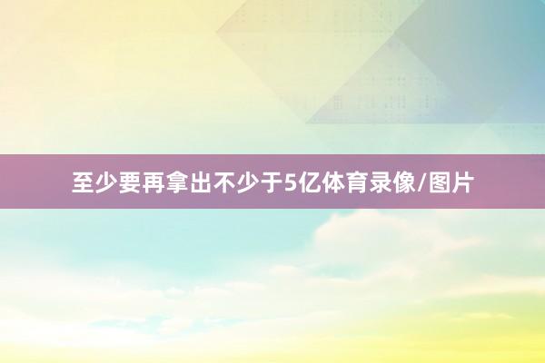 至少要再拿出不少于5亿体育录像/图片