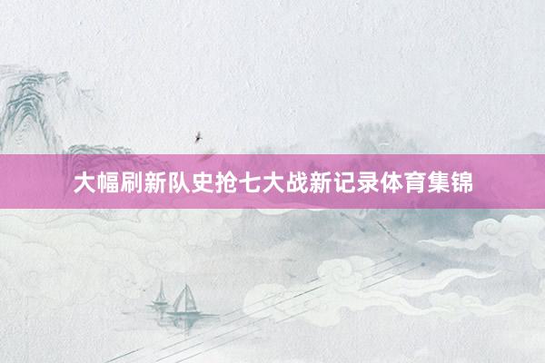 大幅刷新队史抢七大战新记录体育集锦