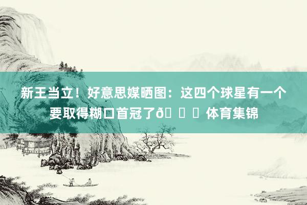 新王当立！好意思媒晒图：这四个球星有一个要取得糊口首冠了🏆体育集锦