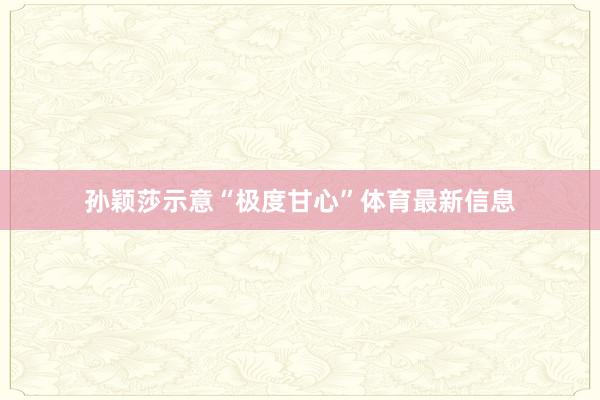 孙颖莎示意“极度甘心”体育最新信息