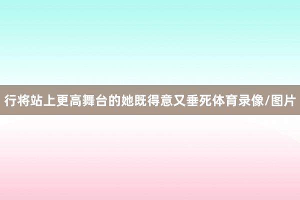 行将站上更高舞台的她既得意又垂死体育录像/图片