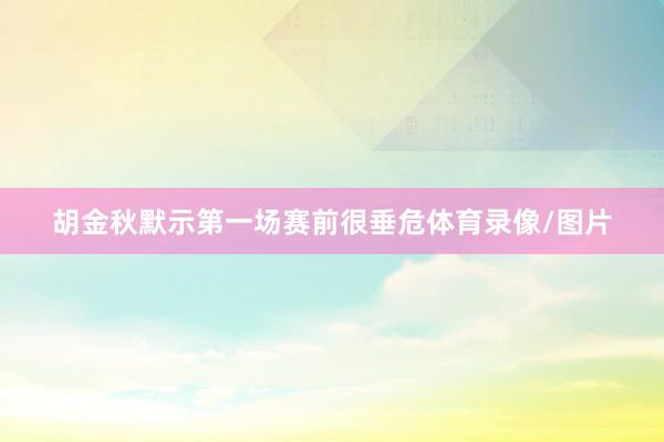 胡金秋默示第一场赛前很垂危体育录像/图片