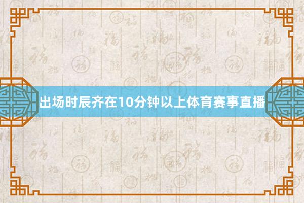 出场时辰齐在10分钟以上体育赛事直播